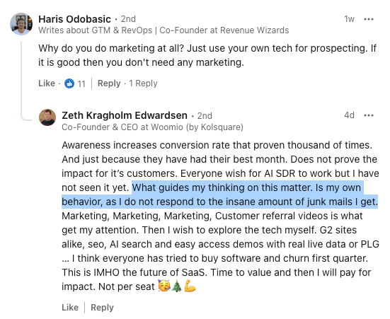 A comment from Haris Odobasic stating 'Why do you do marketing at all? Just use your own tech for prospecting. If it is good then you don't need any marketing. ' </p>
<p>A reply to that comment from Zeth Edwardsen stating 'Awareness increases conversion rate that proven thousand of times. And just because they have had their best month. Does not prove the impact for it’s customers. Everyone wish for AI SDR to work but I have not seen it yet. What guides my thinking on this matter. Is my own behavior, as I do not respond to the insane amount of junk mails I get. Marketing, Marketing, Marketing, Customer referral videos is what get my attention. Then I wish to explore the tech myself. G2 sites alike, seo, AI search and easy access demos with real live data or PLG … I think everyone has tried to buy software and churn first quarter.<br />
This is IMHO the future of SaaS. Time to value and then I will pay for impact. Not per seat 🥳🎄💪'