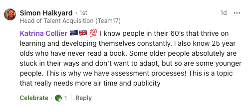 Comment on my post re ageism: I know people in their 60’s that thrive on learning and developing themselves constantly. I also know 25 year olds who have never read a book. Some older people absolutely are stuck in their ways and don’t want to adapt, but so are some younger people. This is why we have assessment processes! This is a topic that really needs more air time and publicity